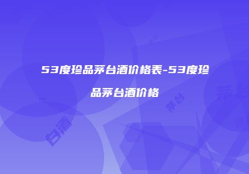 53度珍品茅台酒价格表-53度珍品茅台酒价格