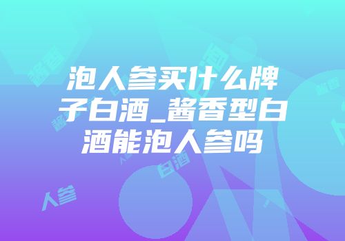 泡人参买什么牌子白酒_酱香型白酒能泡人参吗