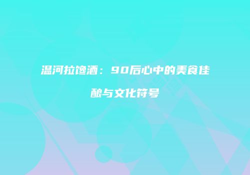 温河拉馋酒：90后心中的美食佳酿与文化符号