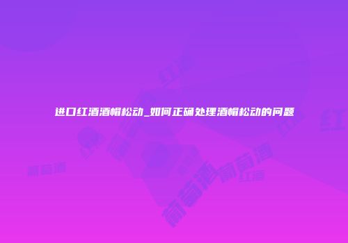进口红酒酒帽松动_如何正确处理酒帽松动的问题