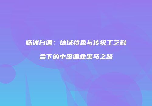 临沭白酒：地域特色与传统工艺融合下的中国酒业黑马之路