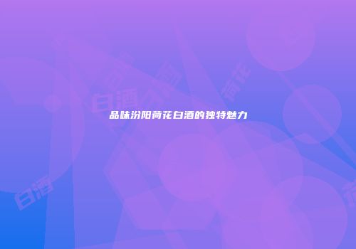 品味汾阳荷花白酒的独特魅力