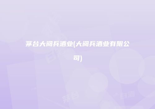 茅台大阅兵酒业(大阅兵酒业有限公司)