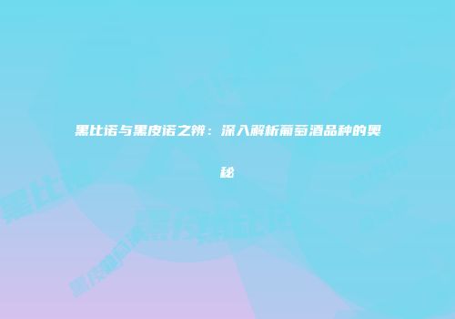 黑比诺与黑皮诺之辨：深入解析葡萄酒品种的奥秘