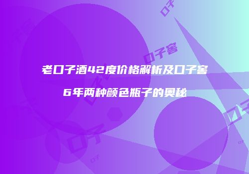 老口子酒42度价格解析及口子窖6年两种颜色瓶子的奥秘