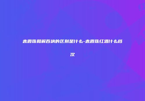 赤霞珠和解百纳的区别是什么-赤霞珠红酒什么档次