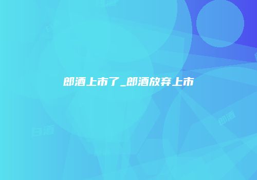 郎酒上市了_郎酒放弃上市