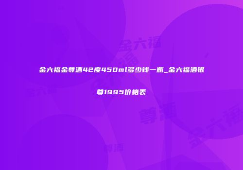 金六福金尊酒42度450ml多少钱一瓶_金六福酒银尊1995价格表