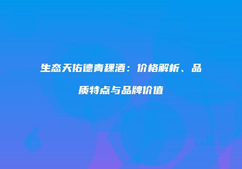 生态天佑德青稞酒：价格解析、品质特点与品牌价值