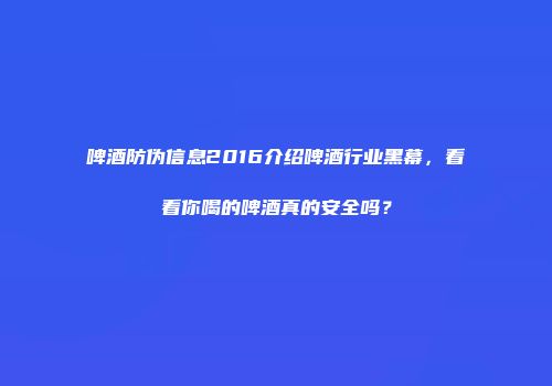 啤酒防伪信息2016介绍啤酒行业黑幕，看看你喝的啤酒真的安全吗？