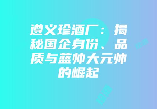 遵义珍酒厂：揭秘国企身份、品质与蓝帅大元帅的崛起