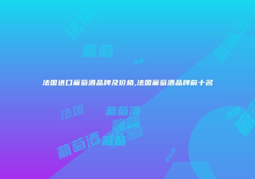 法国进口葡萄酒品牌及价格,法国葡萄酒品牌前十名