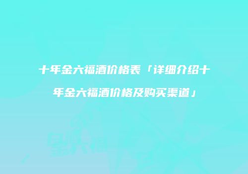 十年金六福酒价格表「详细介绍十年金六福酒价格及购买渠道」