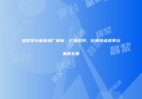 昌黎茅台葡萄酒厂解析：产品系列、价格特点及茅台集团全貌