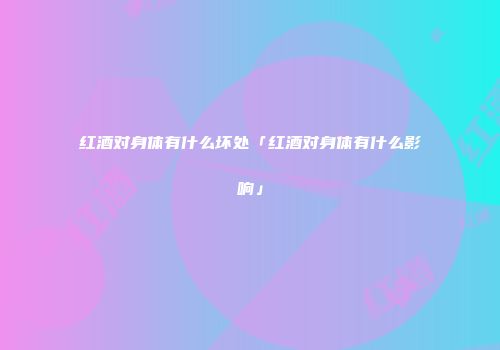红酒对身体有什么坏处「红酒对身体有什么影响」
