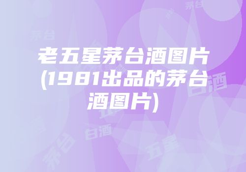 老五星茅台酒图片(1981出品的茅台酒图片)