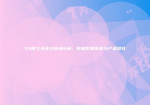 53度飞天茅台市场分析：价格影响因素与产品对比