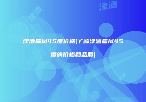 津酒扁凤45度价格(了解津酒扁凤45度的价格和品质)