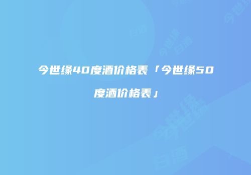 今世缘40度酒价格表「今世缘50度酒价格表」