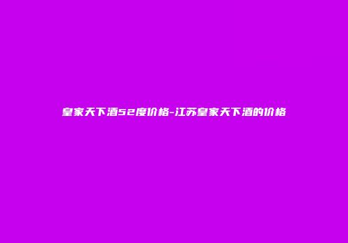 皇家天下酒52度价格-江苏皇家天下酒的价格