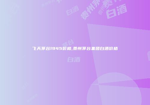 飞天茅台1945价格,贵州茅台集团白酒价格