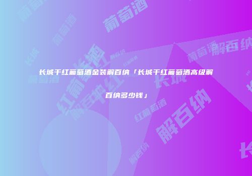 长城干红葡萄酒金装解百纳「长城干红葡萄酒高级解百纳多少钱」