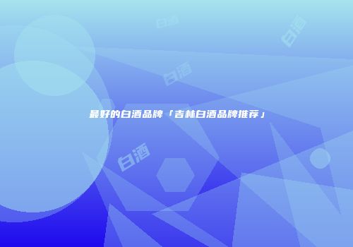 最好的白酒品牌「吉林白酒品牌推荐」