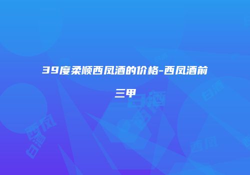 39度柔顺西凤酒的价格-西凤酒前三甲