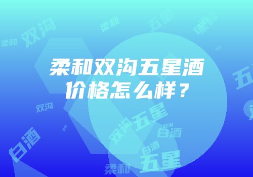 柔和双沟五星酒价格怎么样？