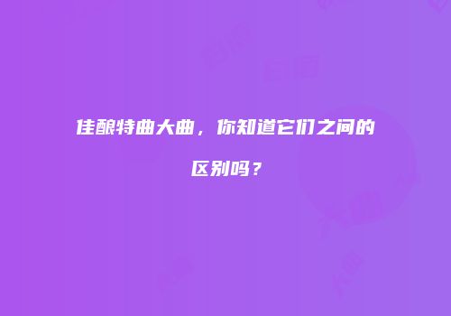 佳酿特曲大曲，你知道它们之间的区别吗？