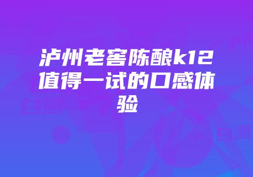 泸州老窖陈酿k12值得一试的口感体验