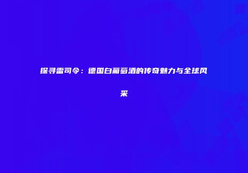 探寻雷司令：德国白葡萄酒的传奇魅力与全球风采