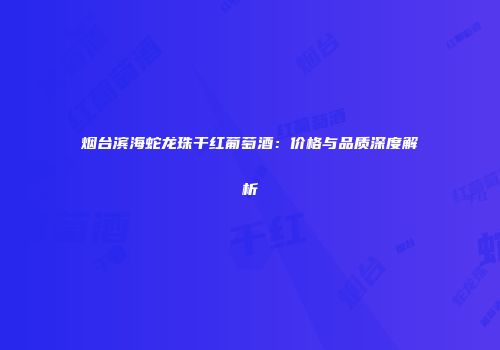 烟台滨海蛇龙珠干红葡萄酒：价格与品质深度解析