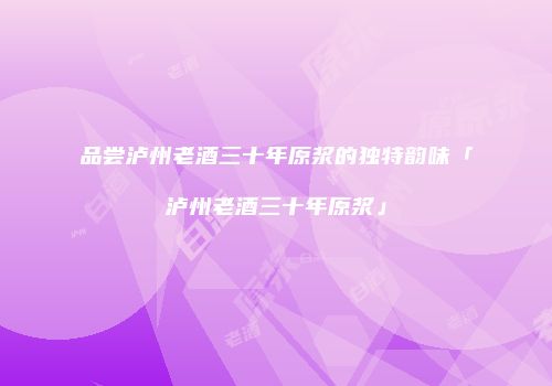 品尝泸州老酒三十年原浆的独特韵味「泸州老酒三十年原浆」