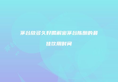 茅台放多久好喝解密茅台陈酿的最佳饮用时间