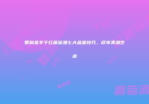 智利金羊干红葡萄酒七大品鉴技巧，尽享美酒艺术