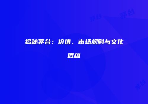 揭秘茅台：价值、市场规则与文化底蕴