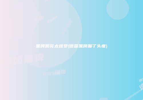 黑啤喝完太难受(德国黑啤喝了头疼)