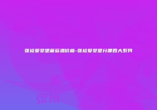 张裕爱斐堡葡萄酒价格-张裕爱斐堡分哪四大系列