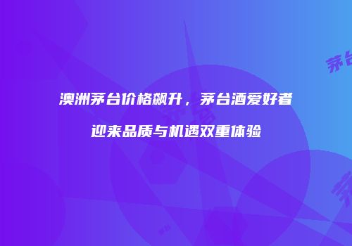 澳洲茅台价格飙升，茅台酒爱好者迎来品质与机遇双重体验