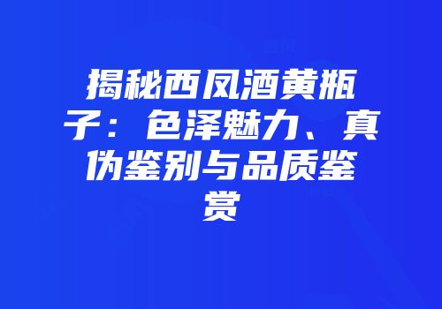 揭秘西凤酒黄瓶子：色泽魅力、真伪鉴别与品质鉴赏
