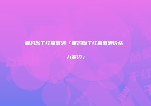 黑玛珈干红葡萄酒「黑玛咖干红葡萄酒价格 九寨沟」