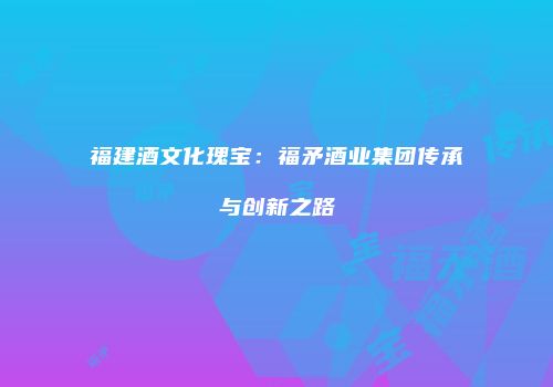 福建酒文化瑰宝：福矛酒业集团传承与创新之路
