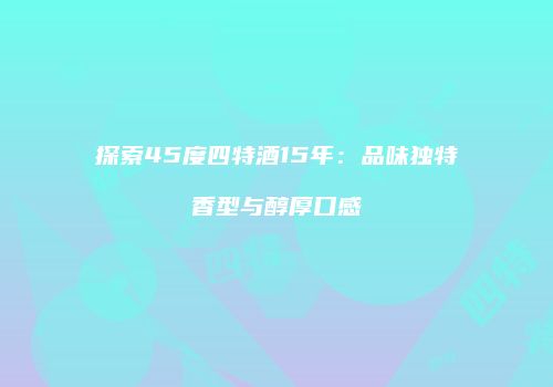 探索45度四特酒15年：品味独特香型与醇厚口感