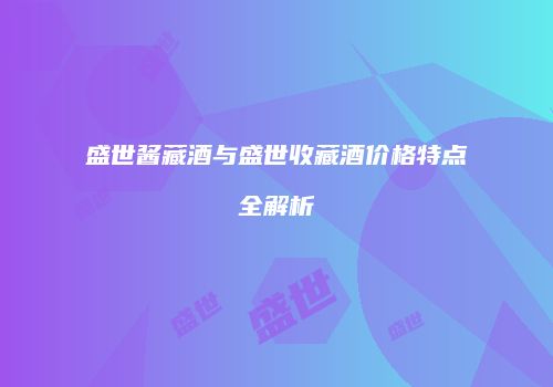 盛世酱藏酒与盛世收藏酒价格特点全解析