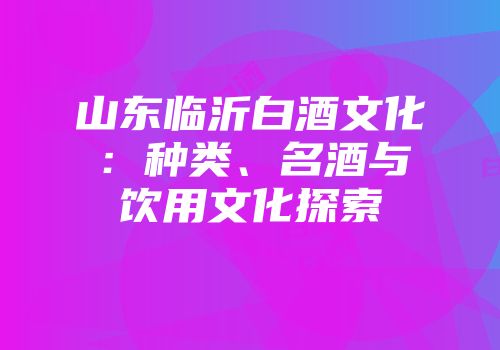 山东临沂白酒文化：种类、名酒与饮用文化探索