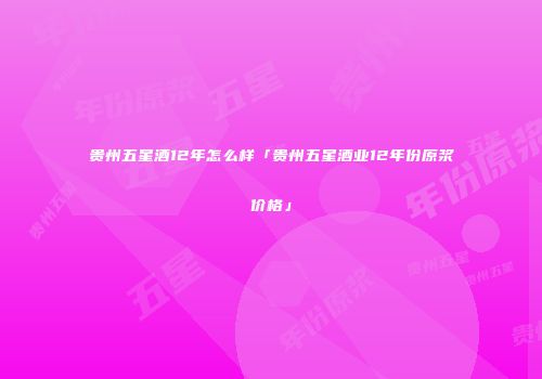 贵州五星酒12年怎么样「贵州五星酒业12年份原浆价格」