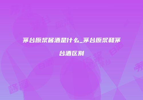 茅台原浆酱酒是什么_茅台原浆和茅台酒区别