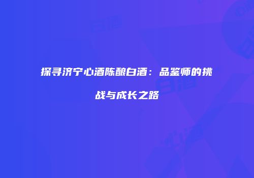 探寻济宁心酒陈酿白酒：品鉴师的挑战与成长之路