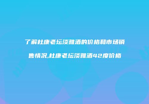 了解杜康老坛淡雅酒的价格和市场销售情况,杜康老坛淡雅酒42度价格